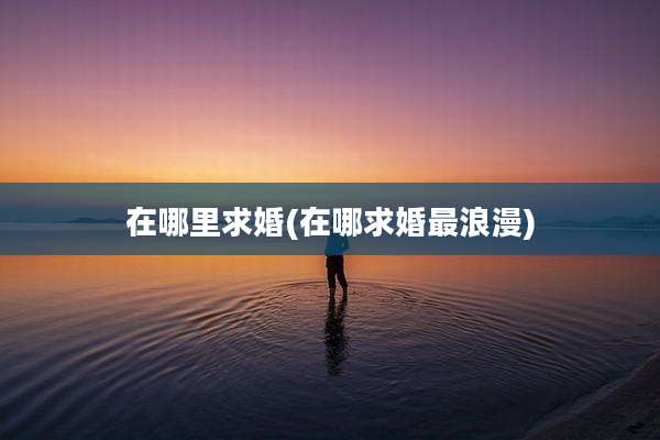 在哪里求婚(在哪求婚最浪漫)