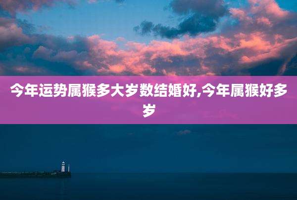 今年运势属猴多大岁数结婚好,今年属猴好多岁