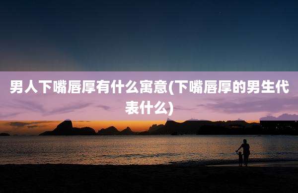 男人下嘴唇厚有什么寓意(下嘴唇厚的男生代表什么)