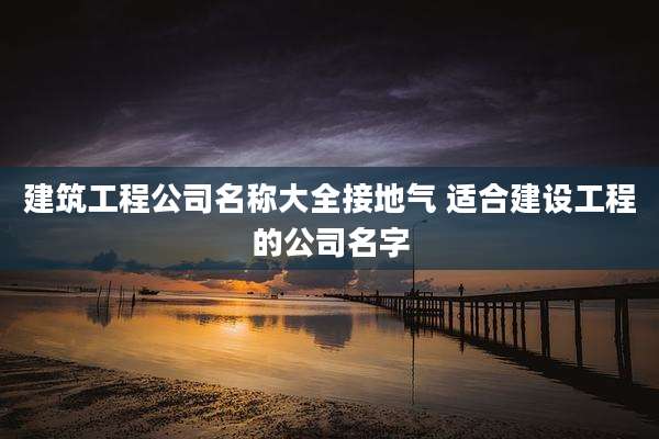 建筑工程公司名称大全接地气 适合建设工程的公司名字