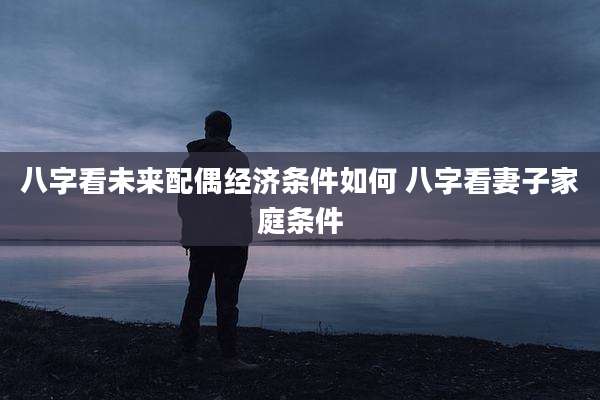 八字看未来配偶经济条件如何 八字看妻子家庭条件