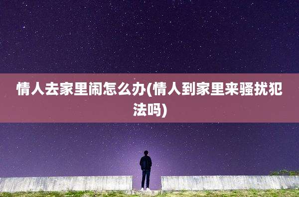 情人去家里闹怎么办(情人到家里来骚扰犯法吗)