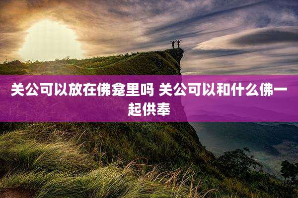 关公可以放在佛龛里吗 关公可以和什么佛一起供奉