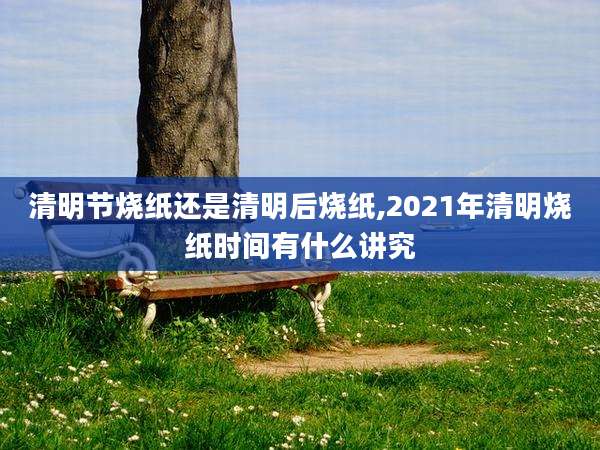 清明节烧纸还是清明后烧纸,2021年清明烧纸时间有什么讲究