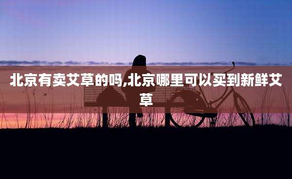 北京有卖艾草的吗,北京哪里可以买到新鲜艾草