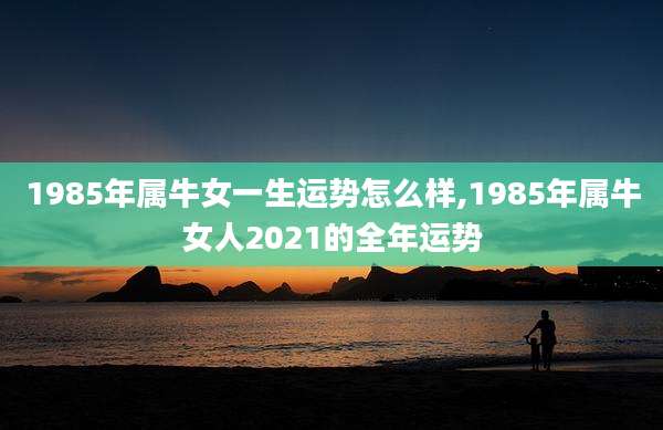 1985年属牛女一生运势怎么样,1985年属牛女人2021的全年运势