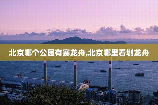 北京哪个公园有赛龙舟,北京哪里看划龙舟