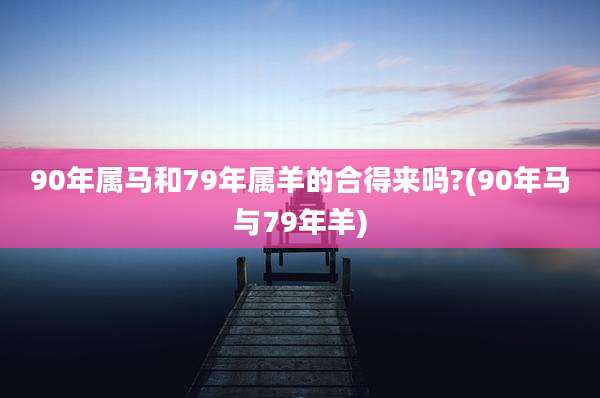 90年属马和79年属羊的合得来吗?(90年马与79年羊)