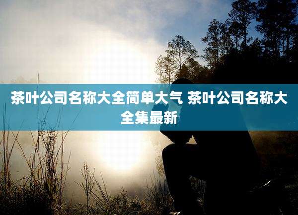 茶叶公司名称大全简单大气 茶叶公司名称大全集最新
