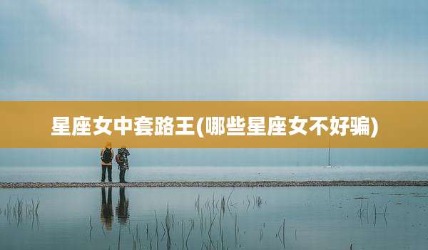 星座女中套路王(哪些星座女不好骗)