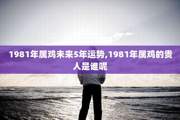 1981年属鸡未来5年运势,1981年属鸡的贵人是谁呢