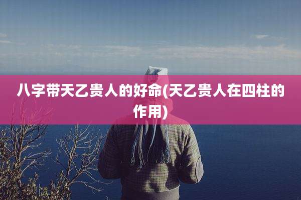 八字带天乙贵人的好命(天乙贵人在四柱的作用)