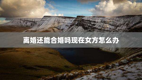 离婚还能合婚吗现在女方怎么办