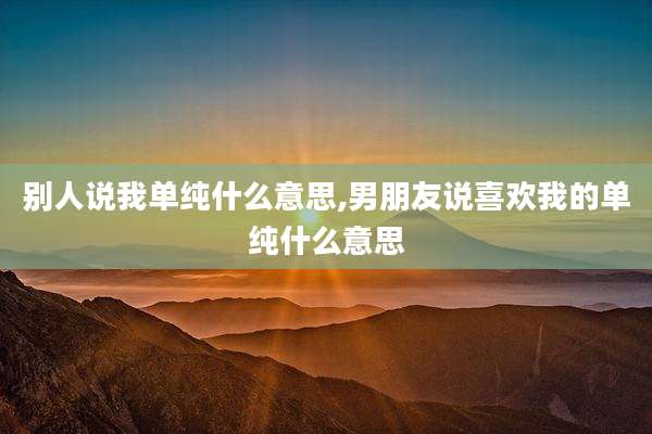别人说我单纯什么意思,男朋友说喜欢我的单纯什么意思