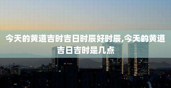 今天的黄道吉时吉日时辰好时辰,今天的黄道吉日吉时是几点
