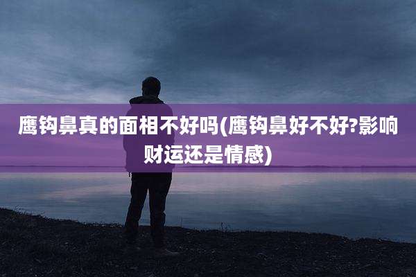鹰钩鼻真的面相不好吗(鹰钩鼻好不好?影响财运还是情感)