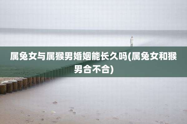 属兔女与属猴男婚姻能长久吗(属兔女和猴男合不合)