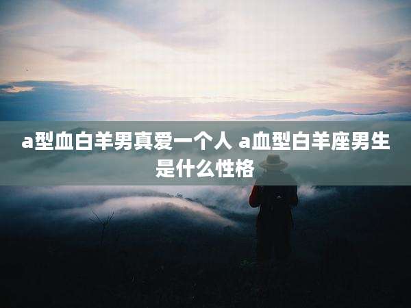 a型血白羊男真爱一个人 a血型白羊座男生是什么性格