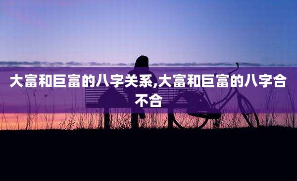 大富和巨富的八字关系,大富和巨富的八字合不合