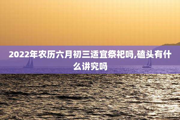 2022年农历六月初三适宜祭祀吗,磕头有什么讲究吗