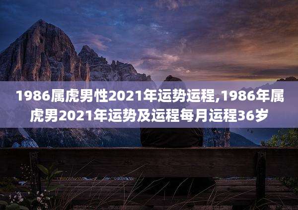 1986属虎男性2021年运势运程,1986年属虎男2021年运势及运程每月运程36岁