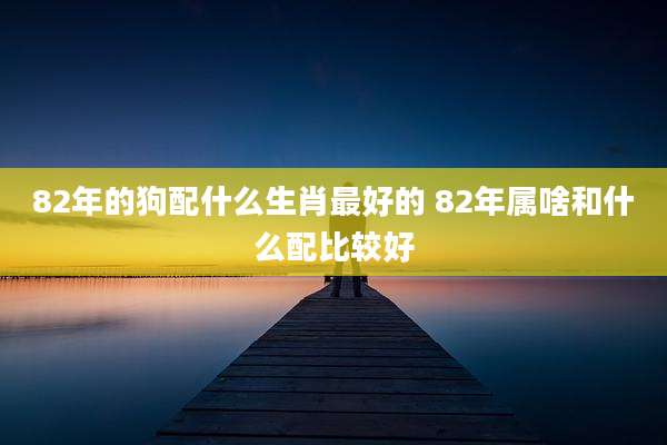 82年的狗配什么生肖最好的 82年属啥和什么配比较好