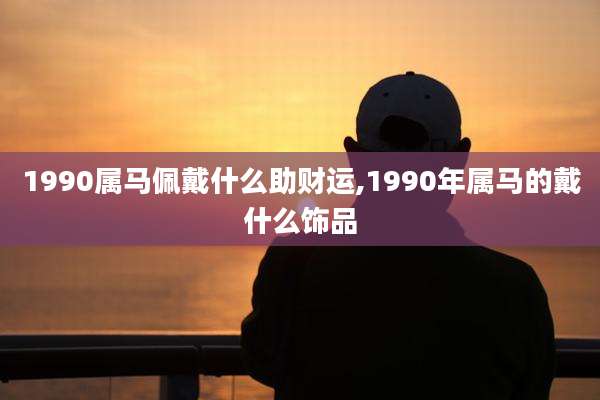 1990属马佩戴什么助财运,1990年属马的戴什么饰品