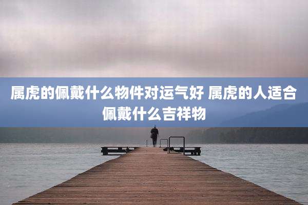 属虎的佩戴什么物件对运气好 属虎的人适合佩戴什么吉祥物
