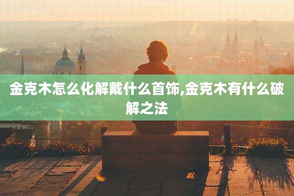 金克木怎么化解戴什么首饰,金克木有什么破解之法