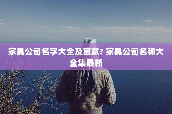 家具公司名字大全及寓意? 家具公司名称大全集最新