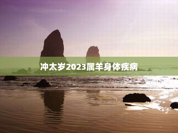 冲太岁2023属羊身体疾病