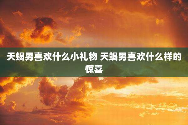 天蝎男喜欢什么小礼物 天蝎男喜欢什么样的惊喜