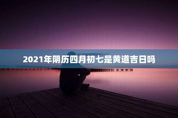 2021年阴历四月初七是黄道吉日吗