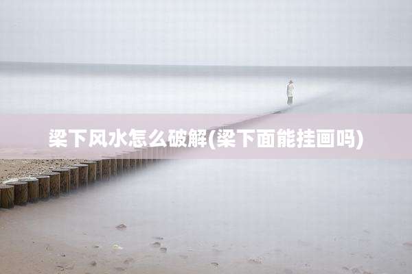 梁下风水怎么破解(梁下面能挂画吗)