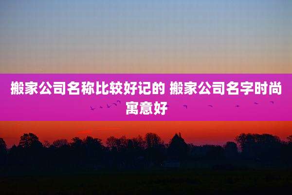 搬家公司名称比较好记的 搬家公司名字时尚寓意好