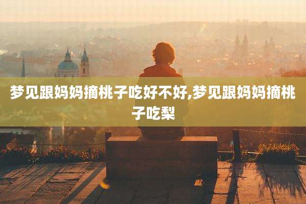 梦见跟妈妈摘桃子吃好不好,梦见跟妈妈摘桃子吃梨