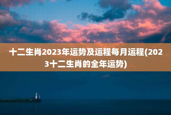 十二生肖2023年运势及运程每月运程(2023十二生肖的全年运势)