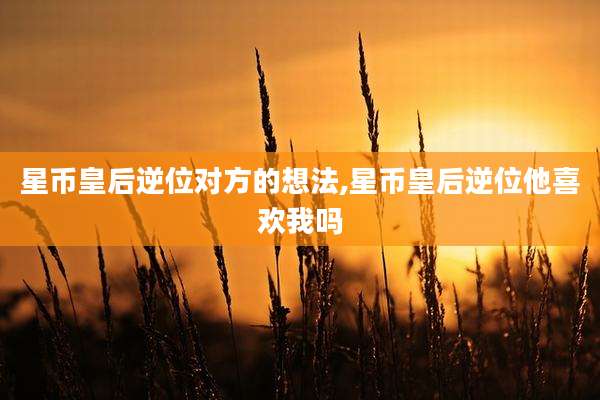 星币皇后逆位对方的想法,星币皇后逆位他喜欢我吗