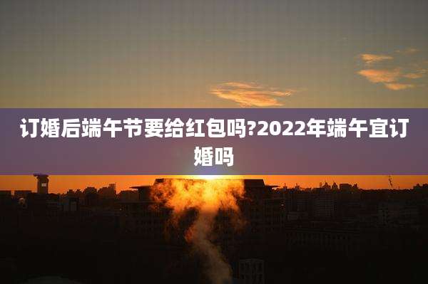 订婚后端午节要给红包吗?2022年端午宜订婚吗