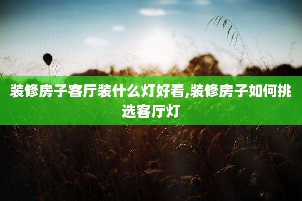 装修房子客厅装什么灯好看,装修房子如何挑选客厅灯