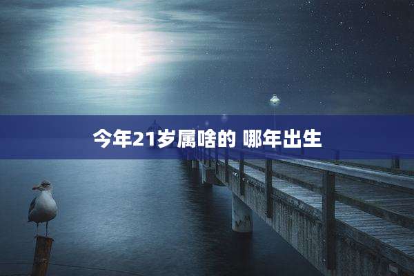 今年21岁属啥的 哪年出生