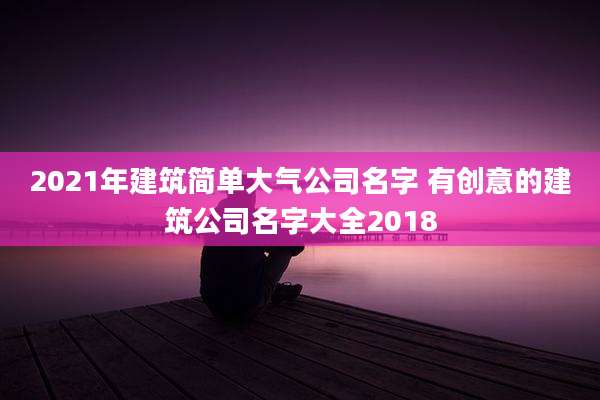 2021年建筑简单大气公司名字 有创意的建筑公司名字大全2018