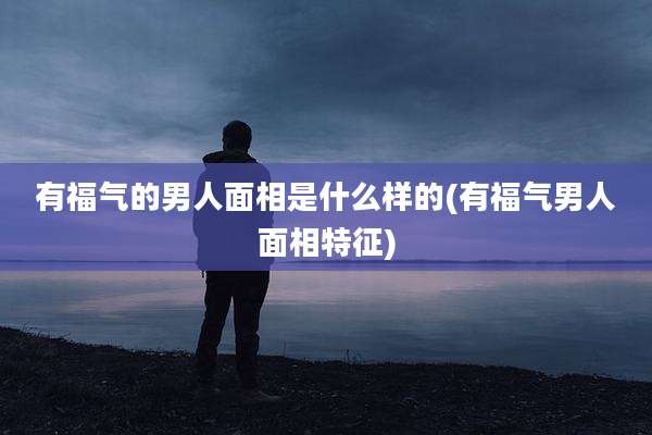 有福气的男人面相是什么样的(有福气男人面相特征)