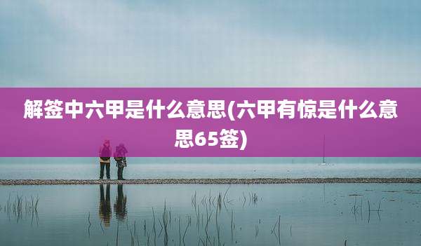 解签中六甲是什么意思(六甲有惊是什么意思65签)