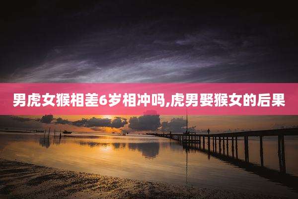 男虎女猴相差6岁相冲吗,虎男娶猴女的后果