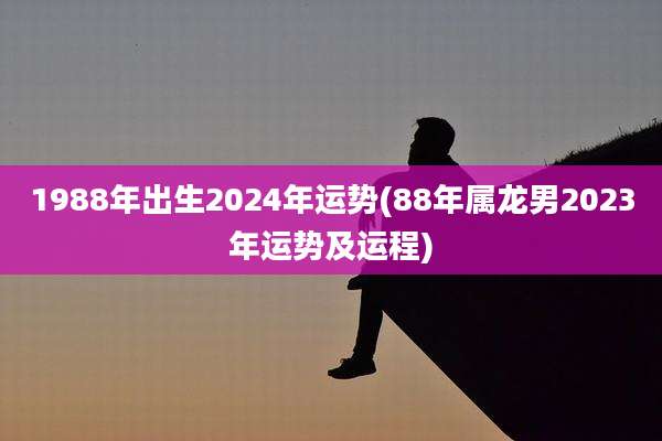 1988年出生2024年运势(88年属龙男2023年运势及运程)