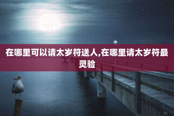 在哪里可以请太岁符送人,在哪里请太岁符最灵验