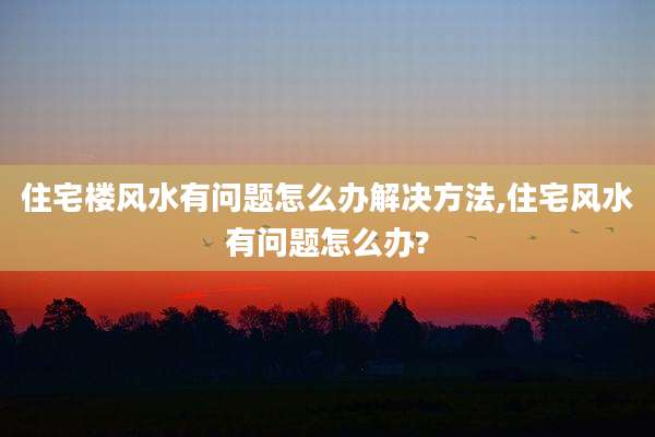 住宅楼风水有问题怎么办解决方法,住宅风水有问题怎么办?