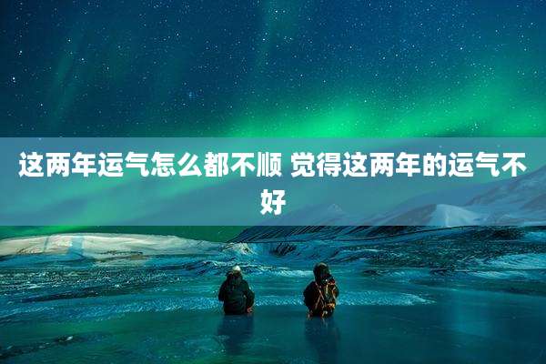 这两年运气怎么都不顺 觉得这两年的运气不好