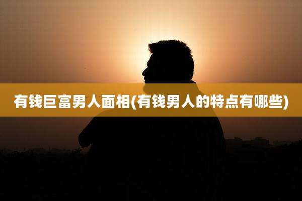 有钱巨富男人面相(有钱男人的特点有哪些)